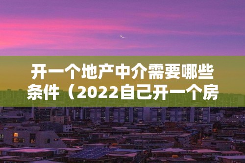 开一个地产中介需要哪些条件（2022自己开一个房产中介需要些什么）