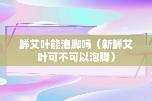 鲜艾叶能泡脚吗（新鲜艾叶可不可以泡脚）