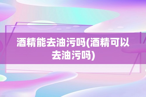 酒精能去油污吗(酒精可以去油污吗)