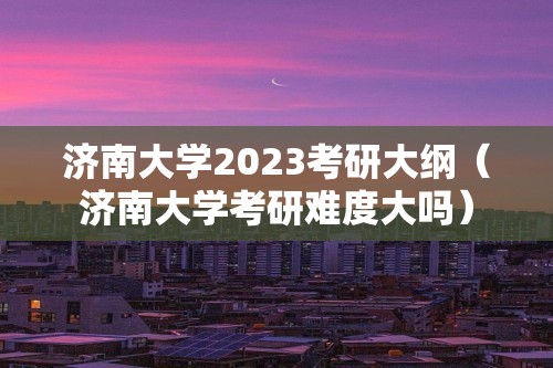 济南大学2023考研大纲（济南大学考研难度大吗）