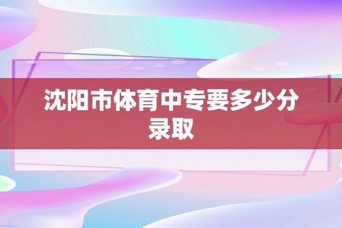 沈阳市体育中专要多少分录取