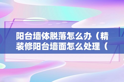 阳台墙体脱落怎么办（精装修阳台墙面怎么处理（阳台掉墙皮怎么处理））