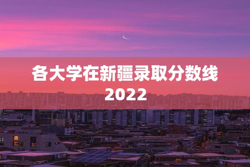 各大学在新疆录取分数线2022