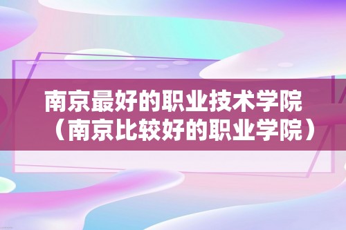 南京最好的职业技术学院（南京比较好的职业学院）