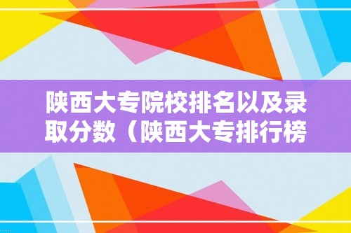 陕西大专院校排名以及录取分数（陕西大专排行榜及分数线）