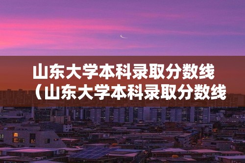 山东大学本科录取分数线（山东大学本科录取分数线2022）