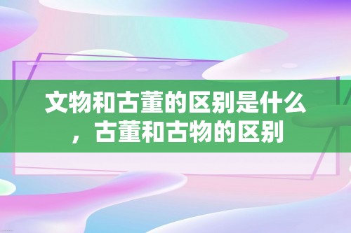 文物和古董的区别是什么，古董和古物的区别