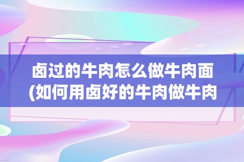 卤过的牛肉怎么做牛肉面(如何用卤好的牛肉做牛肉面)