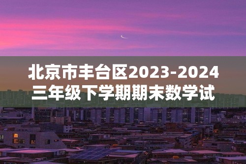北京市丰台区2023-2024三年级下学期期末数学试题（图片版含答案）