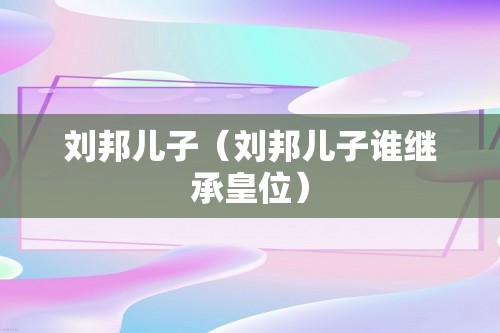 刘邦儿子（刘邦儿子谁继承皇位）