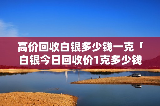 高价回收白银多少钱一克「白银今日回收价1克多少钱」