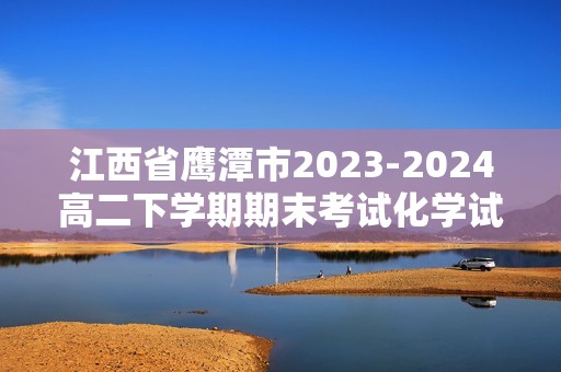 江西省鹰潭市2023-2024高二下学期期末考试化学试题（答案）