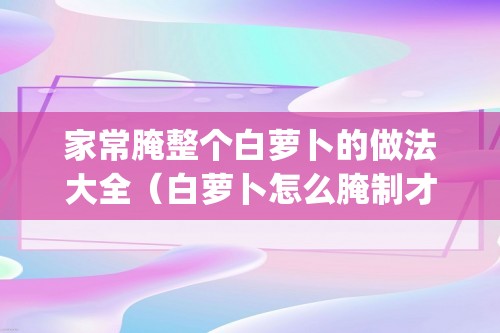 家常腌整个白萝卜的做法大全（白萝卜怎么腌制才好吃（白萝卜的腌制&#26041;&#27861;大全））