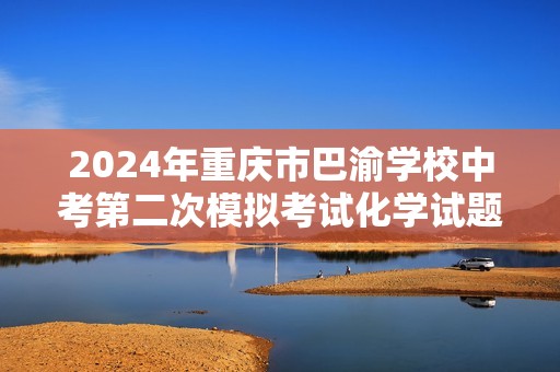2024年重庆市巴渝学校中考第二次模拟考试化学试题（原卷版+解析版）