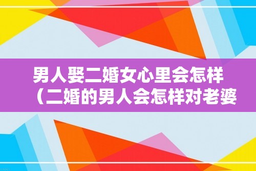 男人娶二婚女心里会怎样（二婚的男人会怎样对老婆）