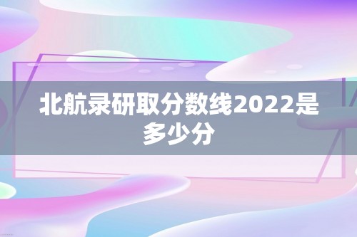 北航录研取分数线2022是多少分