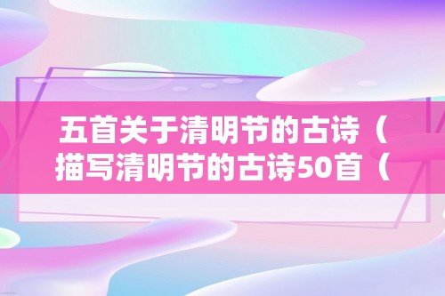 五首关于清明节的古诗（描写清明节的古诗50首（三首清明的古诗））