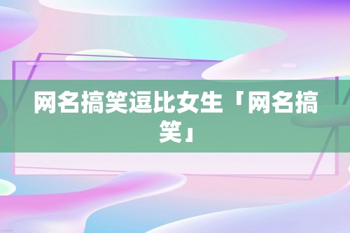 网名搞笑逗比女生「网名搞笑」