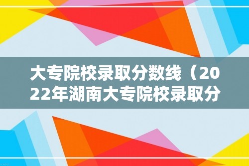 大专院校录取分数线（2022年湖南大专院校录取分数线）