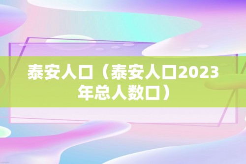 泰安人口（泰安人口2023年总人数口）