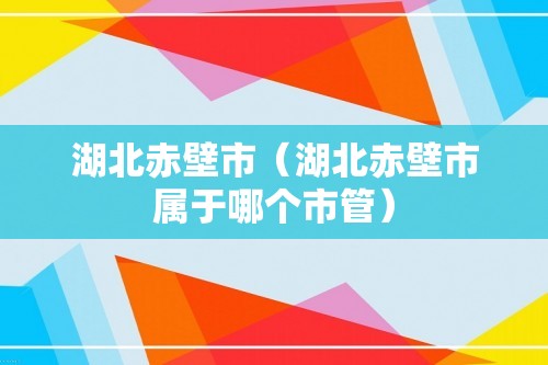 湖北赤壁市（湖北赤壁市属于哪个市管）