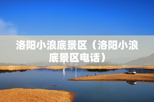 洛阳小浪底景区（洛阳小浪底景区电话）