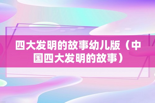 四大发明的故事幼儿版（中国四大发明的故事）