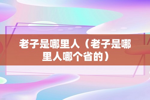 老子是哪里人（老子是哪里人哪个省的）