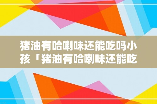 猪油有哈喇味还能吃吗小孩「猪油有哈喇味还能吃吗」