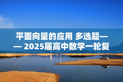 平面向量的应用 多选题—— 2025届高中数学一轮复习题型滚动练（含解析）