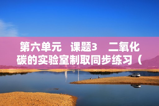 第六单元   课题3　二氧化碳的实验室制取同步练习（学生版+教师版）   2024-2025化学人教版九年级上册