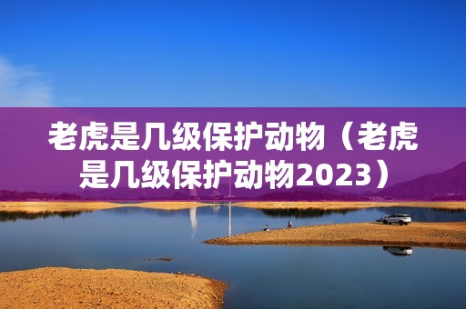 老虎是几级保护动物（老虎是几级保护动物2023）