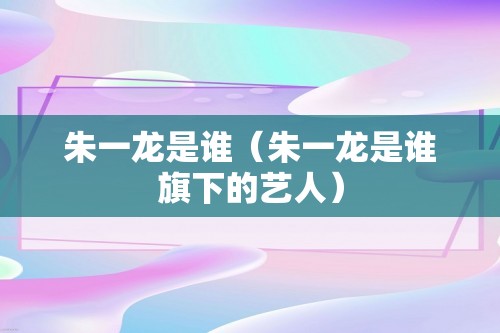 朱一龙是谁（朱一龙是谁旗下的艺人）