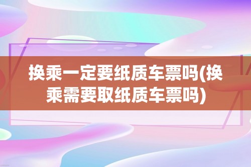 换乘一定要纸质车票吗(换乘需要取纸质车票吗)