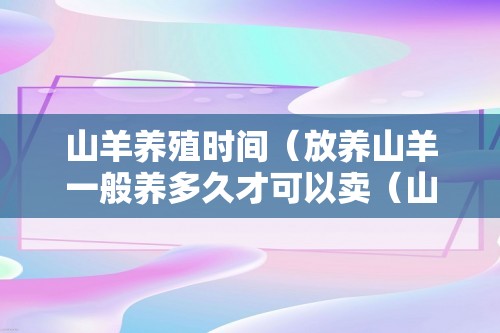 山羊养殖时间（放养山羊一般养多久才可以卖（山羊怎么养殖））