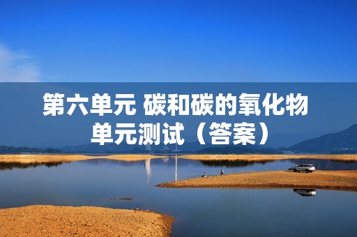 第六单元 碳和碳的氧化物 单元测试（答案）