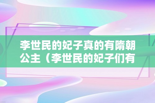 李世民的妃子真的有隋朝公主（李世民的妃子们有哪些）