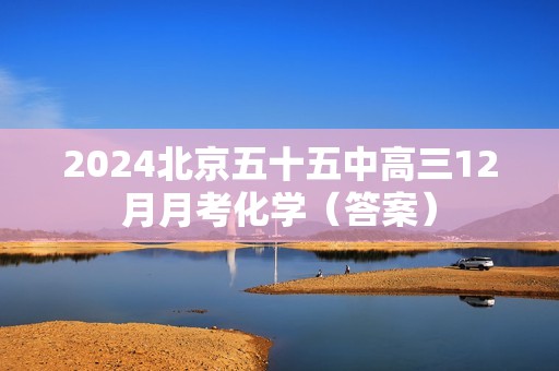 2024北京五十五中高三12月月考化学（答案）