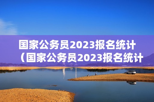 国家公务员2023报名统计（国家公务员2023报名统计表）