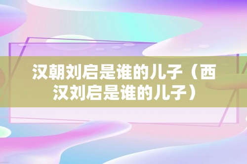 汉朝刘启是谁的儿子（西汉刘启是谁的儿子）