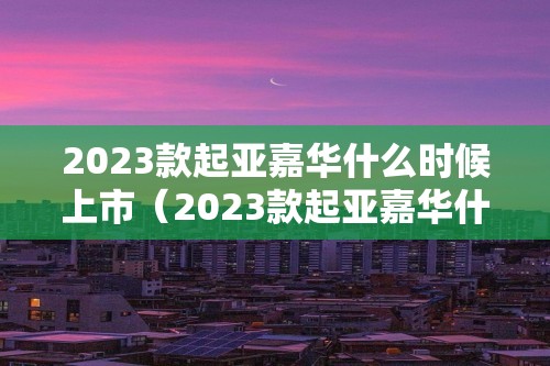 2023款起亚嘉华什么时候上市（2023款起亚嘉华什么时候上市的）