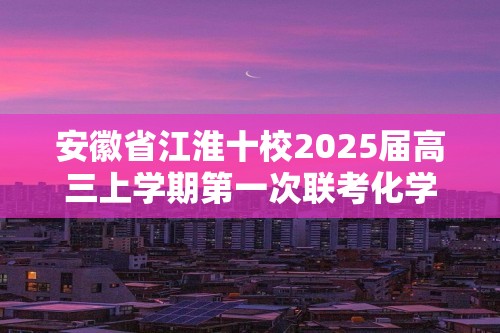 安徽省江淮十校2025届高三上学期第一次联考化学试题（含解析）