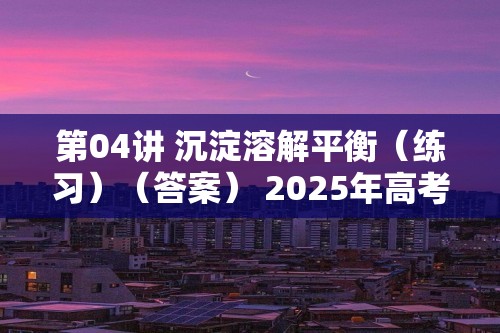 第04讲 沉淀溶解平衡（练习）（答案） 2025年高考化学一轮复习讲练测（新教材新高考）