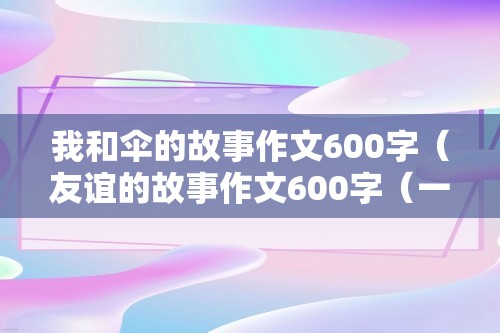 我和伞的故事作文600字（友谊的故事作文600字（一把雨伞的故事作文600字））