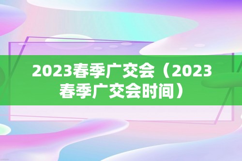 2023春季广交会（2023春季广交会时间）