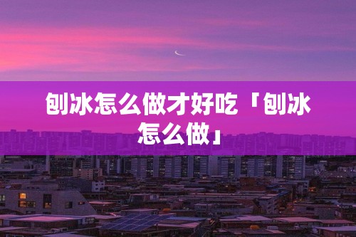 刨冰怎么做才好吃「刨冰怎么做」