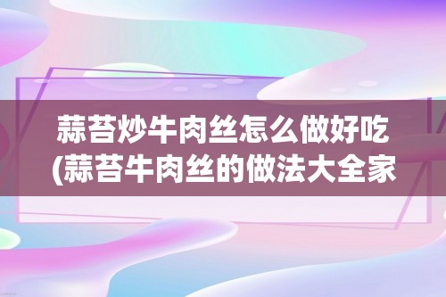 蒜苔炒牛肉丝怎么做好吃(蒜苔牛肉丝的做法大全家常做法)