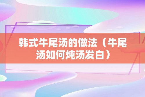 韩式牛尾汤的做法（牛尾汤如何炖汤发白）