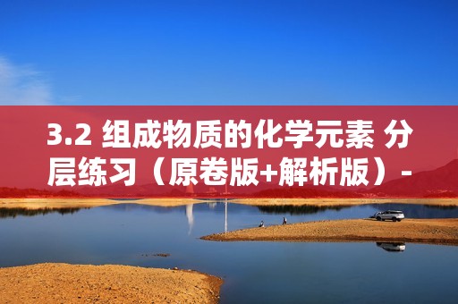 3.2 组成物质的化学元素 分层练习（原卷版+解析版）--沪教版（2024）九年级上册