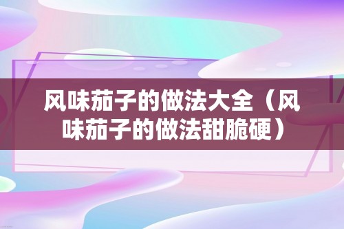 风味茄子的做法大全（风味茄子的做法甜脆硬）